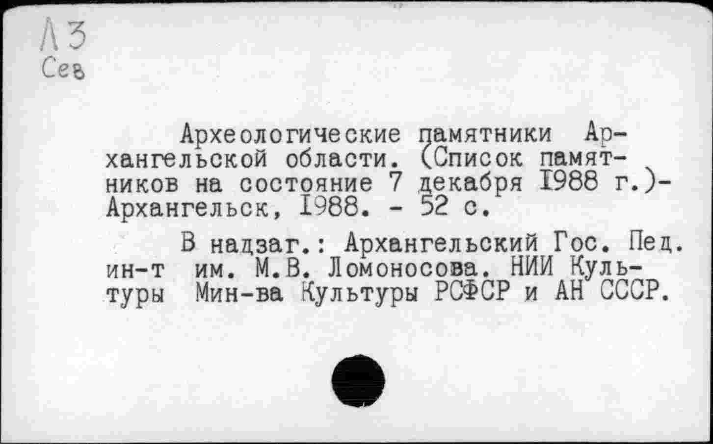 ﻿A3 Сев
Археологические памятники Архангельской области. (Список памятников на состояние 7 декабря 1988 г.)-Архангельск, 1988. - 52 с.
В нацзаг.: Архангельский Гос. Пед. ин-т им. М.В. Ломоносова. НИИ Культуры Мин-ва Культуры РСФСР и АН СССР.